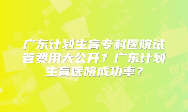 广东计划生育专科医院试管费用大公开？广东计划生育医院成功率？