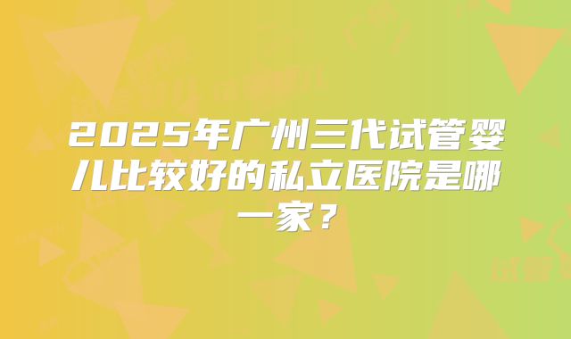 2025年广州三代试管婴儿比较好的私立医院是哪一家?