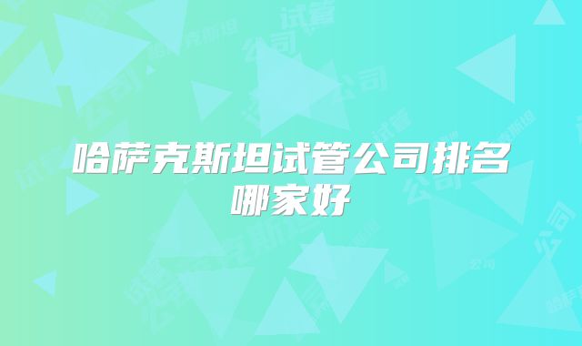 哈萨克斯坦试管公司排名哪家好