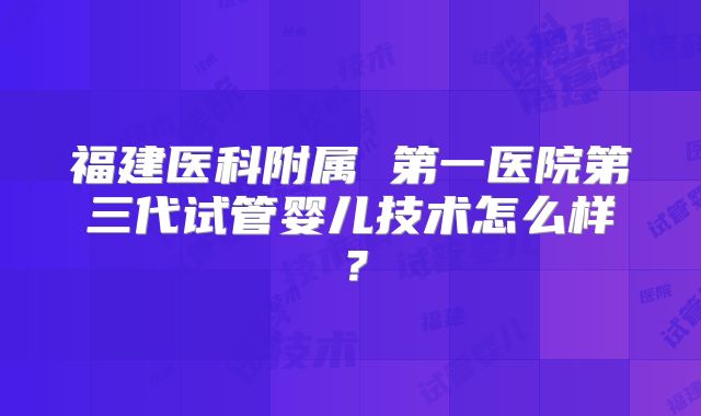 福建医科附属 第一医院第三代试管婴儿技术怎么样?