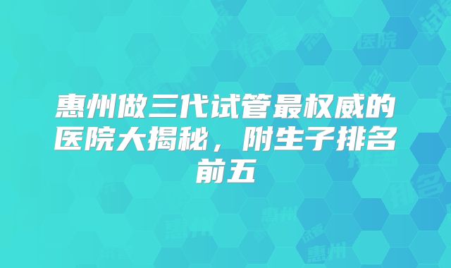 惠州做三代试管最权威的医院大揭秘，附生子排名前五