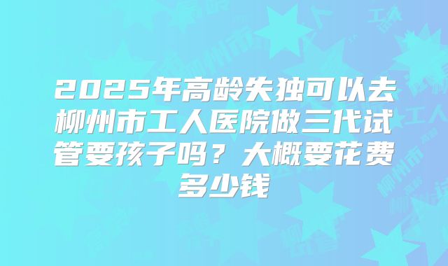 2025年高龄失独可以去柳州市工人医院做三代试管要孩子吗?大概要花费多少钱