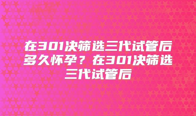 在301决筛选三代试管后多久怀孕？在301决筛选三代试管后
