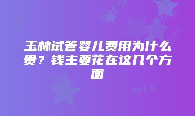 玉林试管婴儿费用为什么贵？钱主要花在这几个方面