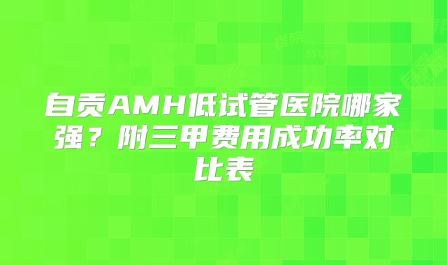 自贡AMH低试管医院哪家强?附三甲费用成功率对比表