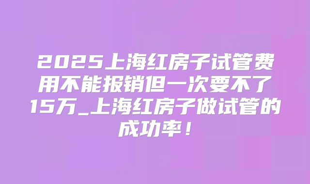 2025上海红房子试管费用不能报销但一次要不了15万_上海红房子做试管的成功率！