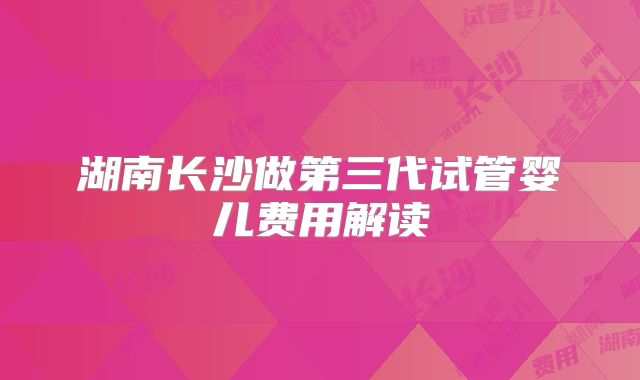 湖南长沙做第三代试管婴儿费用解读