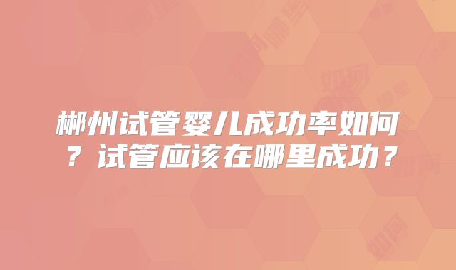 郴州试管婴儿成功率如何？试管应该在哪里成功？