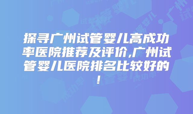 探寻广州试管婴儿高成功率医院推荐及评价,广州试管婴儿医院排名比较好的！