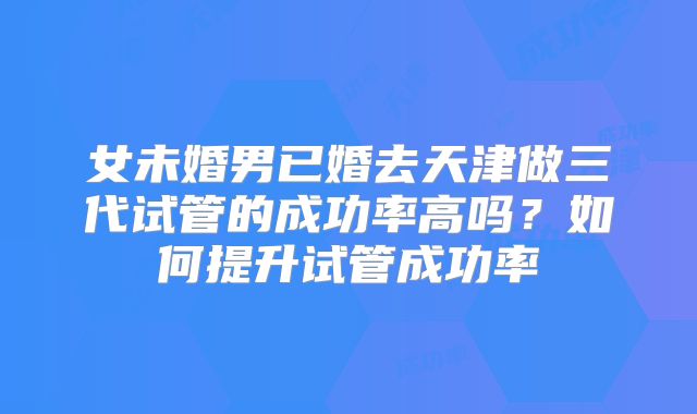 女未婚男已婚去天津做三代试管的成功率高吗？如何提升试管成功率