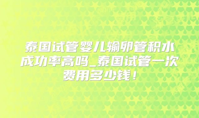泰国试管婴儿输卵管积水成功率高吗_泰国试管一次费用多少钱！