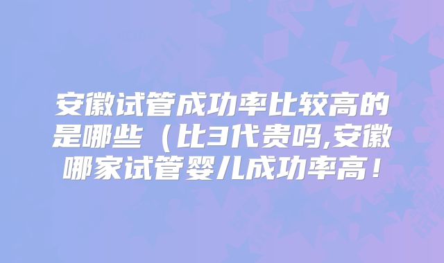 安徽试管成功率比较高的是哪些（比3代贵吗,安徽哪家试管婴儿成功率高！