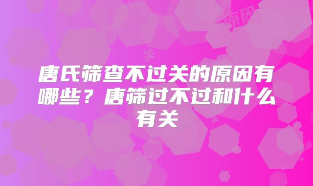 唐氏筛查不过关的原因有哪些?唐筛过不过和什么有关