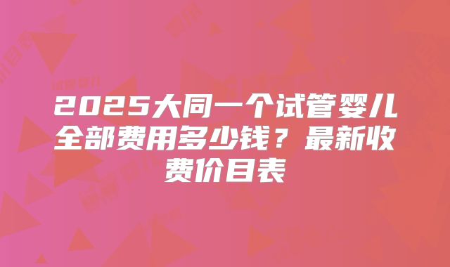 2025大同一个试管婴儿全部费用多少钱？最新收费价目表