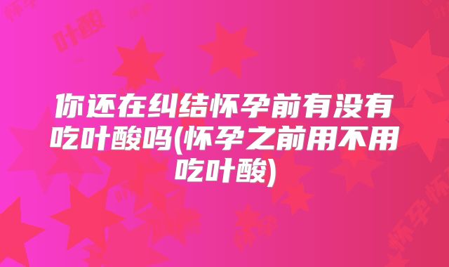 你还在纠结怀孕前有没有吃叶酸吗(怀孕之前用不用吃叶酸)