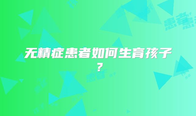 无精症患者如何生育孩子？