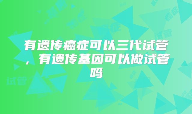 有遗传癌症可以三代试管，有遗传基因可以做试管吗