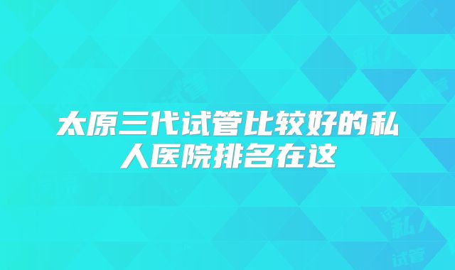 太原三代试管比较好的私人医院排名在这