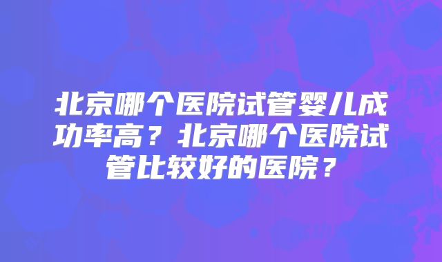 北京哪个医院试管婴儿成功率高?北京哪个医院试管比较好的医院?