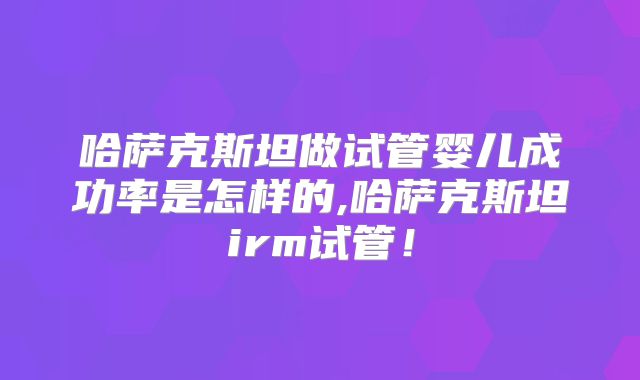 哈萨克斯坦做试管婴儿成功率是怎样的,哈萨克斯坦irm试管！
