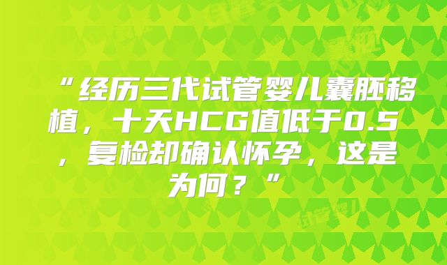 “经历三代试管婴儿囊胚移植，十天HCG值低于0.5，复检却确认怀孕，这是为何？”