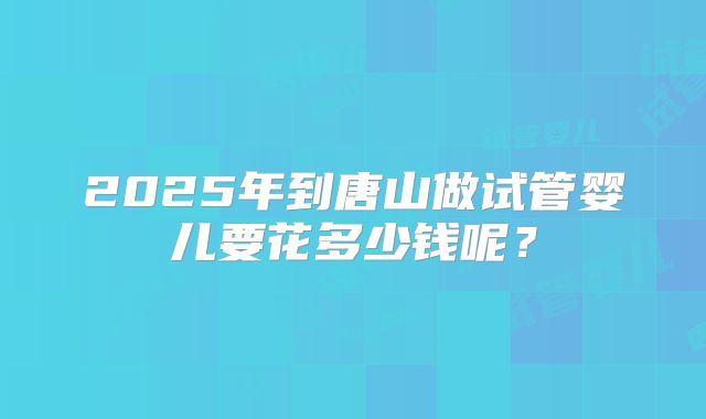 2025年到唐山做试管婴儿要花多少钱呢？