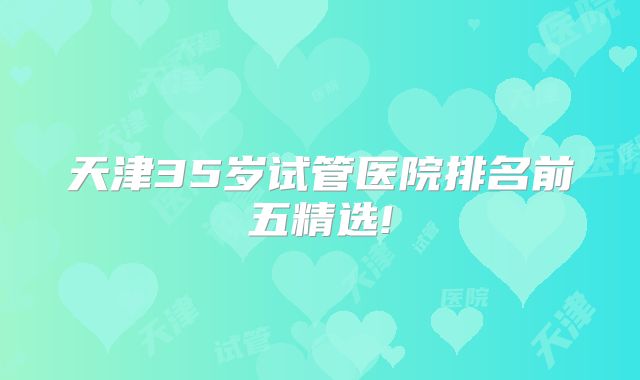 天津35岁试管医院排名前五精选!