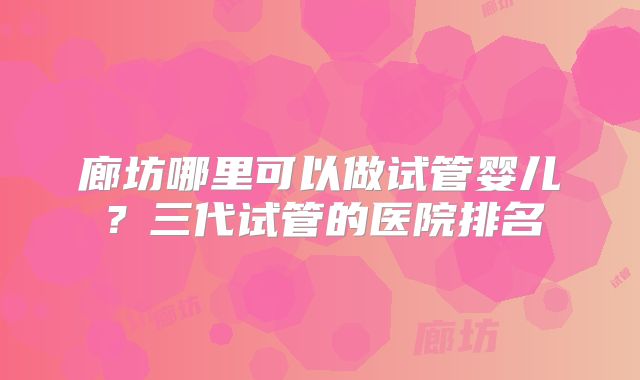 廊坊哪里可以做试管婴儿？三代试管的医院排名