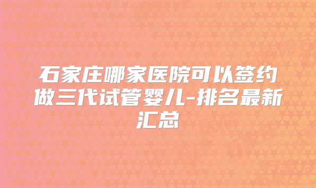 石家庄哪家医院可以签约做三代试管婴儿-排名最新汇总