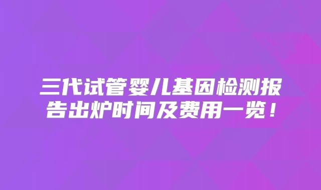 三代试管婴儿基因检测报告出炉时间及费用一览！