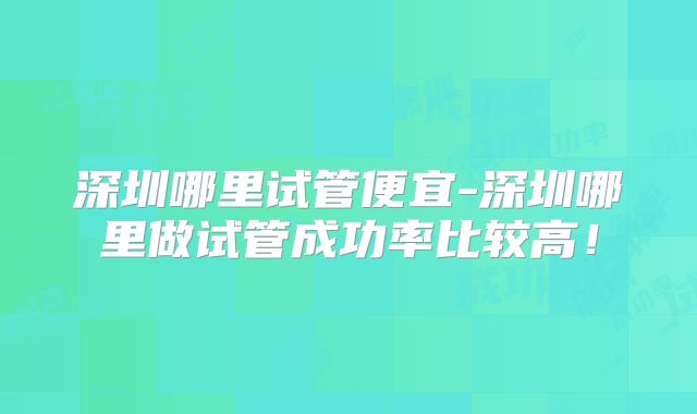 深圳哪里试管便宜-深圳哪里做试管成功率比较高！