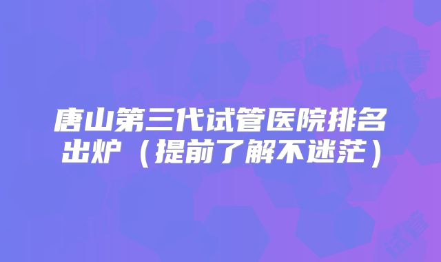 唐山第三代试管医院排名出炉(提前了解不迷茫)
