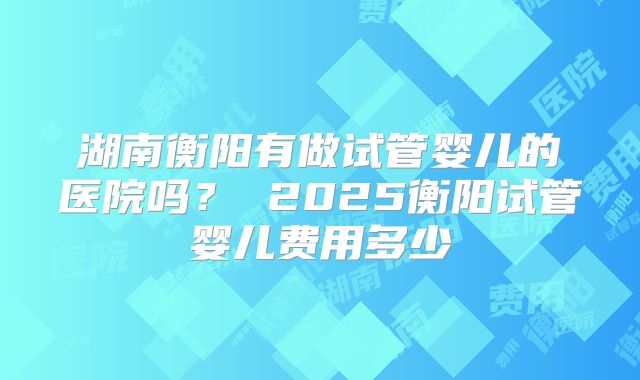 湖南衡阳有做试管婴儿的医院吗？ 2025衡阳试管婴儿费用多少