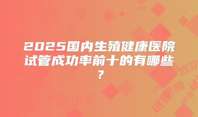 2025国内生殖健康医院试管成功率前十的有哪些?