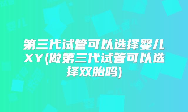 第三代试管可以选择婴儿XY(做第三代试管可以选择双胎吗)