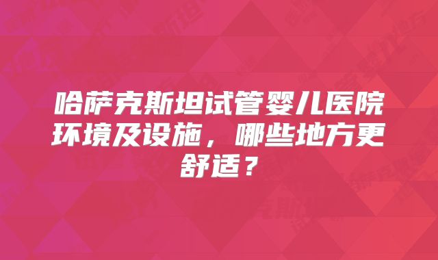 哈萨克斯坦试管婴儿医院环境及设施，哪些地方更舒适？