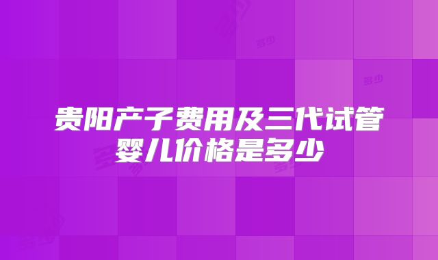 贵阳产子费用及三代试管婴儿价格是多少