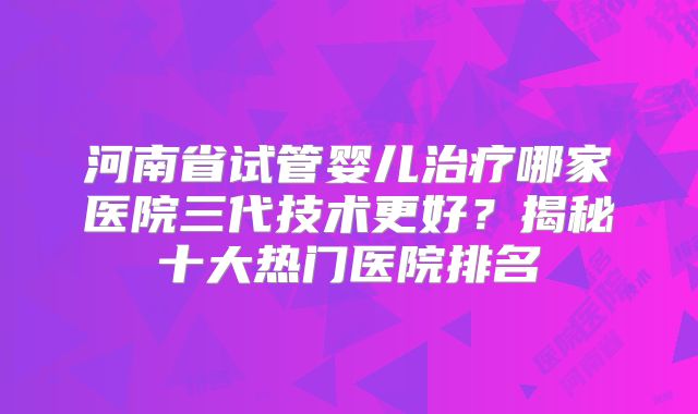 河南省试管婴儿治疗哪家医院三代技术更好？揭秘十大热门医院排名