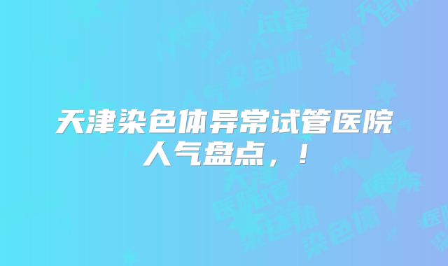 天津染色体异常试管医院人气盘点，!