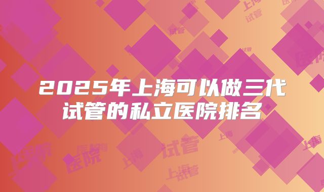 2025年上海可以做三代试管的私立医院排名