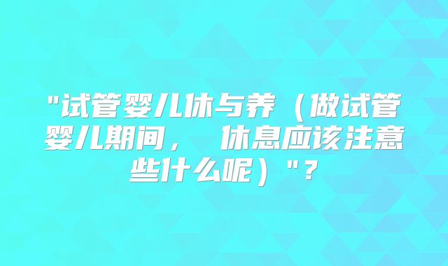 "试管婴儿休与养(做试管婴儿期间, 休息应该注意些什么呢)"?