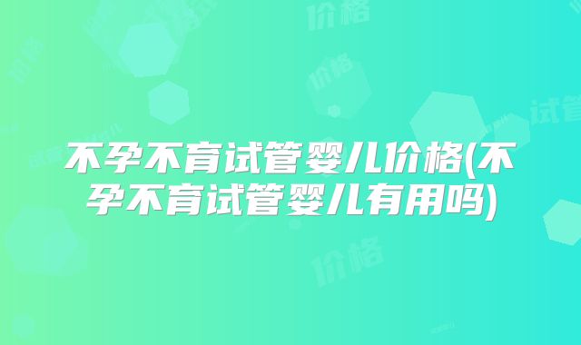 不孕不育试管婴儿价格(不孕不育试管婴儿有用吗)