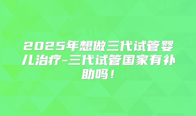 2025年想做三代试管婴儿治疗-三代试管国家有补助吗!