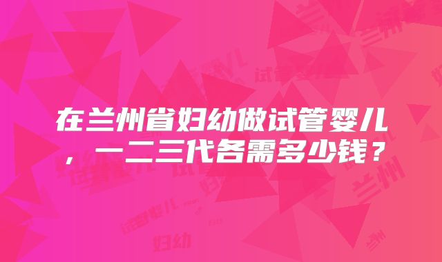 在兰州省妇幼做试管婴儿，一二三代各需多少钱？