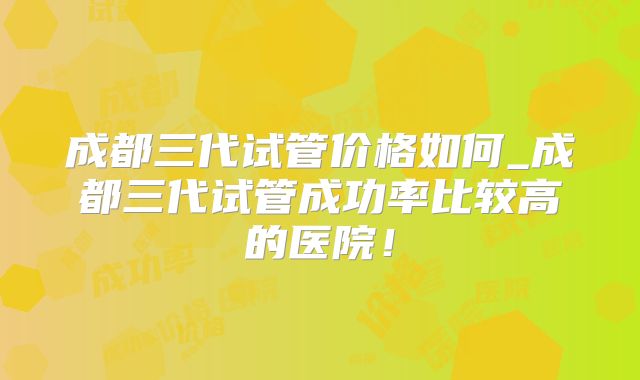 成都三代试管价格如何_成都三代试管成功率比较高的医院！