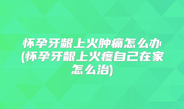 怀孕牙龈上火肿痛怎么办(怀孕牙龈上火疼自己在家怎么治)