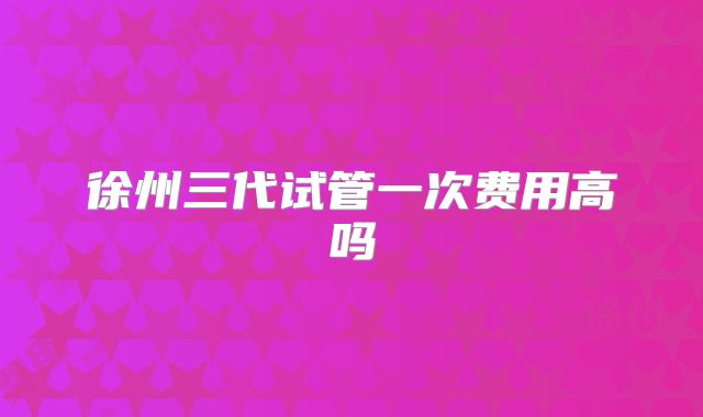 徐州三代试管一次费用高吗