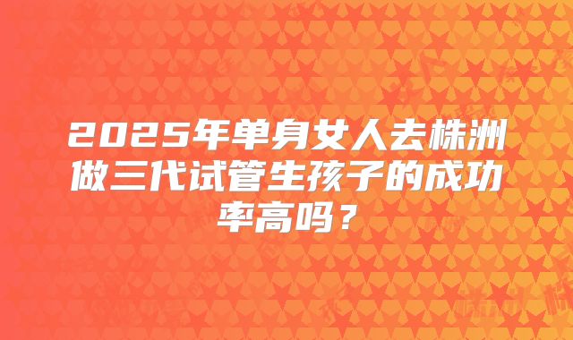 2025年单身女人去株洲做三代试管生孩子的成功率高吗？