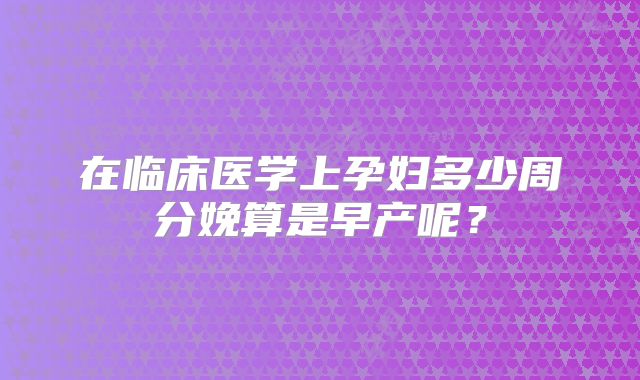 在临床医学上孕妇多少周分娩算是早产呢?