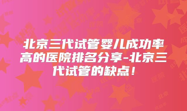 北京三代试管婴儿成功率高的医院排名分享-北京三代试管的缺点！
